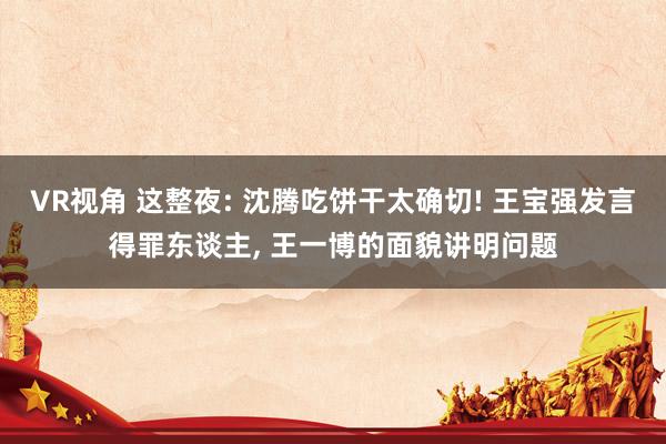 VR视角 这整夜: 沈腾吃饼干太确切! 王宝强发言得罪东谈主， 王一博的面貌讲明问题