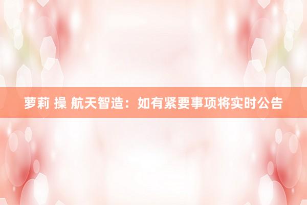 萝莉 操 航天智造：如有紧要事项将实时公告