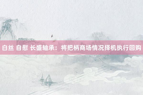 白丝 自慰 长盛轴承：将把柄商场情况择机执行回购