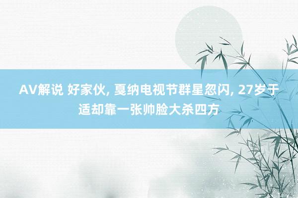 AV解说 好家伙， 戛纳电视节群星忽闪， 27岁于适却靠一张帅脸大杀四方