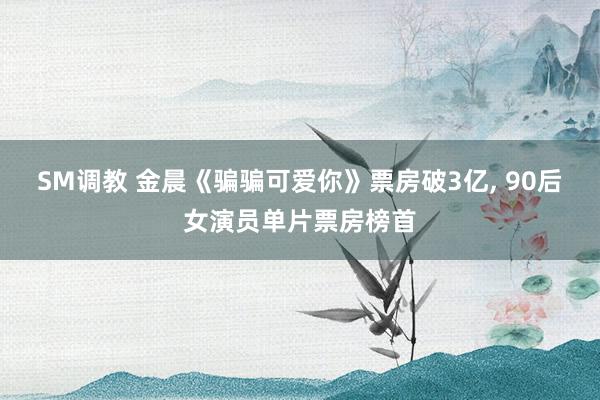 SM调教 金晨《骗骗可爱你》票房破3亿， 90后女演员单片票房榜首