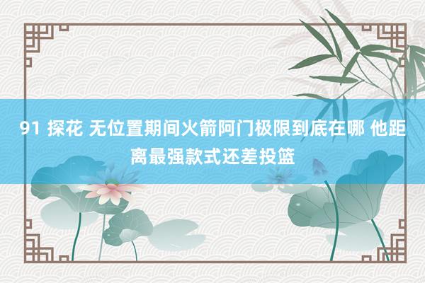 91 探花 无位置期间火箭阿门极限到底在哪 他距离最强款式还差投篮