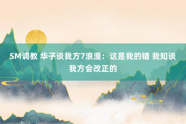 SM调教 华子谈我方7浪漫：这是我的错 我知谈我方会改正的
