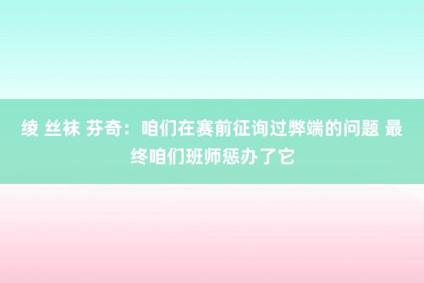 绫 丝袜 芬奇：咱们在赛前征询过弊端的问题 最终咱们班师惩办了它