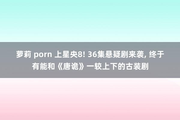 萝莉 porn 上星央8! 36集悬疑剧来袭， 终于有能和《唐诡》一较上下的古装剧