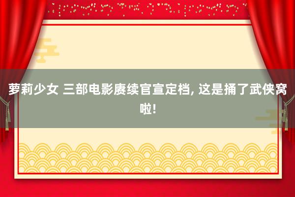 萝莉少女 三部电影赓续官宣定档， 这是捅了武侠窝啦!