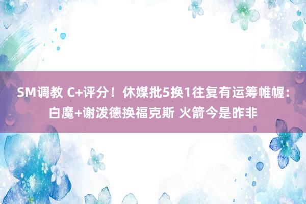 SM调教 C+评分！休媒批5换1往复有运筹帷幄：白魔+谢泼德换福克斯 火箭今是昨非