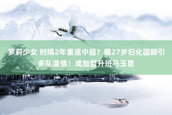 萝莉少女 时隔2年重返中超？曝27岁归化国脚引多队温情！或加盟升班马玉昆