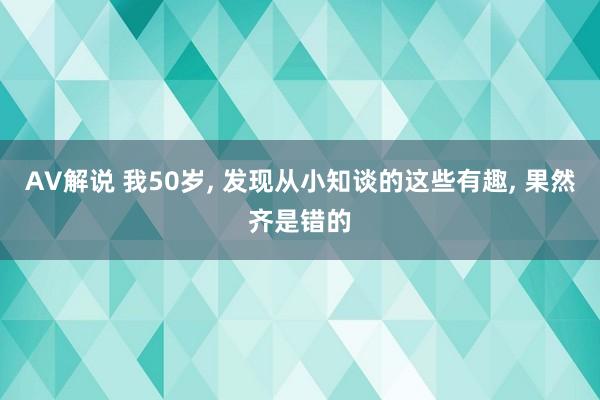 AV解说 我50岁， 发现从小知谈的这些有趣， 果然齐是错的
