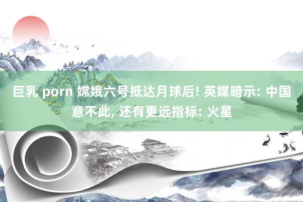 巨乳 porn 嫦娥六号抵达月球后! 英媒暗示: 中国意不此， 还有更远指标: 火星