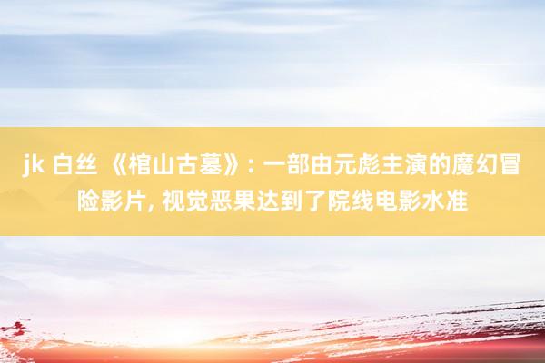 jk 白丝 《棺山古墓》: 一部由元彪主演的魔幻冒险影片， 视觉恶果达到了院线电影水准