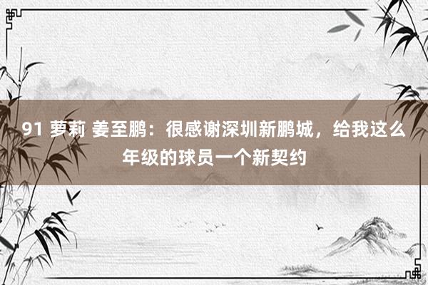 91 萝莉 姜至鹏：很感谢深圳新鹏城，给我这么年级的球员一个新契约