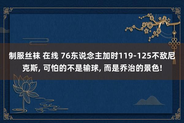 制服丝袜 在线 76东说念主加时119-125不敌尼克斯， 可怕的不是输球， 而是乔治的景色!