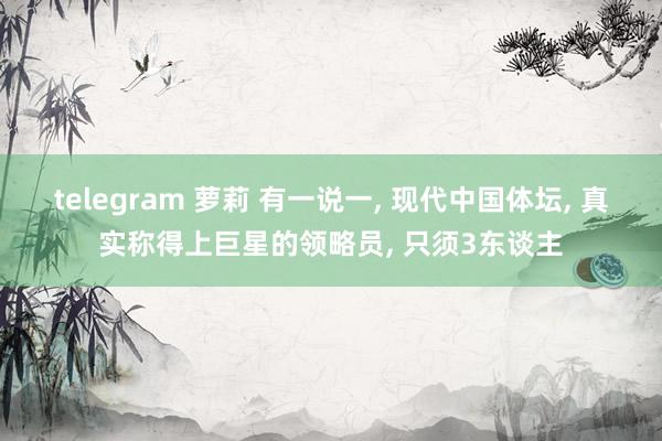 telegram 萝莉 有一说一， 现代中国体坛， 真实称得上巨星的领略员， 只须3东谈主