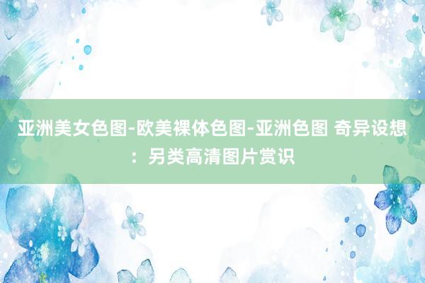 亚洲美女色图-欧美裸体色图-亚洲色图 奇异设想：另类高清图片赏识