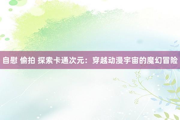 自慰 偷拍 探索卡通次元：穿越动漫宇宙的魔幻冒险