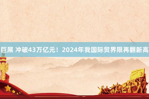 巨屌 冲破43万亿元！2024年我国际贸界限再翻新高