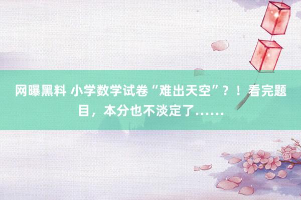 网曝黑料 小学数学试卷“难出天空”？！看完题目，本分也不淡定了……