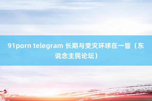 91porn telegram 长期与受灾环球在一皆（东说念主民论坛）