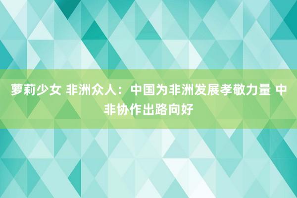 萝莉少女 非洲众人：中国为非洲发展孝敬力量 中非协作出路向好
