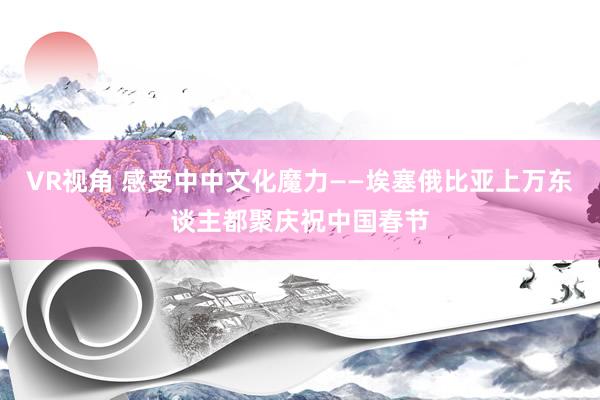 VR视角 感受中中文化魔力——埃塞俄比亚上万东谈主都聚庆祝中国春节