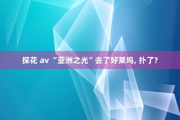 探花 av “亚洲之光”去了好莱坞， 扑了?
