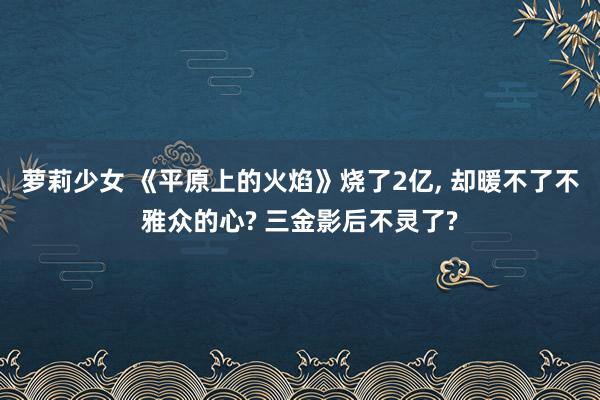 萝莉少女 《平原上的火焰》烧了2亿， 却暖不了不雅众的心? 三金影后不灵了?