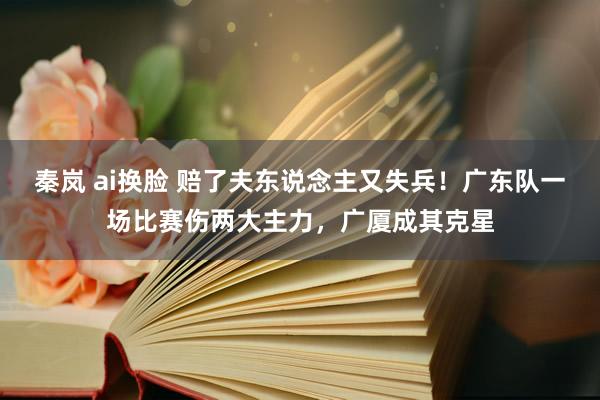 秦岚 ai换脸 赔了夫东说念主又失兵！广东队一场比赛伤两大主力，广厦成其克星