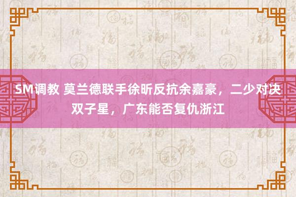 SM调教 莫兰德联手徐昕反抗余嘉豪，二少对决双子星，广东能否复仇浙江