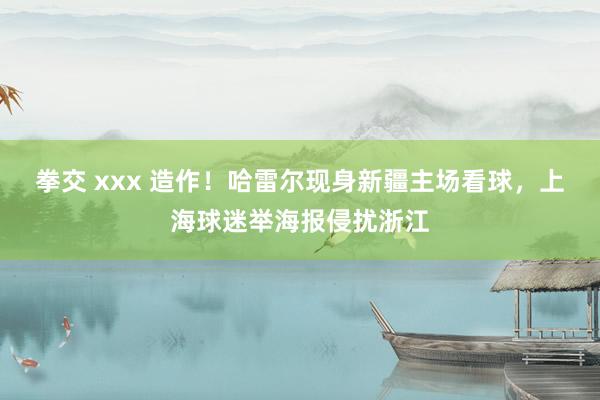 拳交 xxx 造作！哈雷尔现身新疆主场看球，上海球迷举海报侵扰浙江