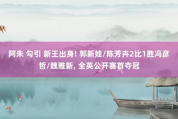 阿朱 勾引 新王出身! 郭新娃/陈芳卉2比1胜冯彦哲/魏雅新， 全英公开赛首夺冠