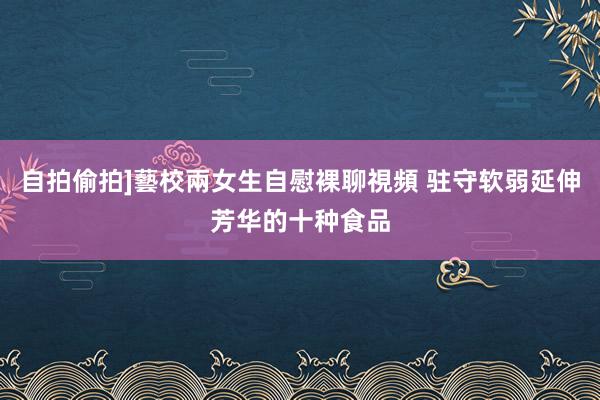 自拍偷拍]藝校兩女生自慰裸聊視頻 驻守软弱延伸芳华的十种食品