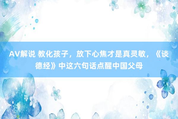 AV解说 教化孩子，放下心焦才是真灵敏，《谈德经》中这六句话点醒中国父母
