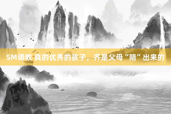 SM调教 真的优秀的孩子，齐是父母“陪”出来的