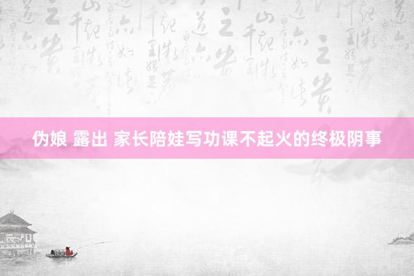 伪娘 露出 家长陪娃写功课不起火的终极阴事
