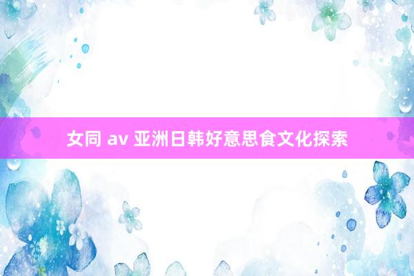 女同 av 亚洲日韩好意思食文化探索