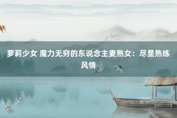 萝莉少女 魔力无穷的东说念主妻熟女：尽显熟练风情