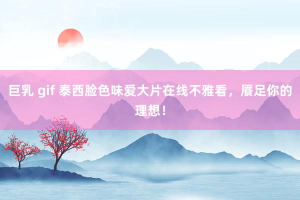 巨乳 gif 泰西脸色味爱大片在线不雅看，餍足你的理想！