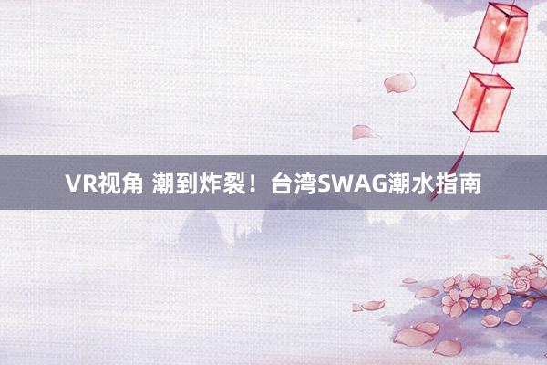 VR视角 潮到炸裂！台湾SWAG潮水指南