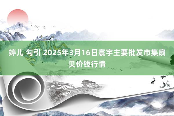 婷儿 勾引 2025年3月16日寰宇主要批发市集扇贝价钱行情