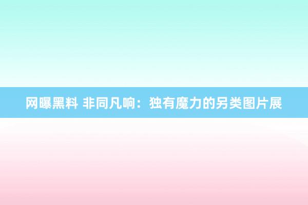 网曝黑料 非同凡响：独有魔力的另类图片展