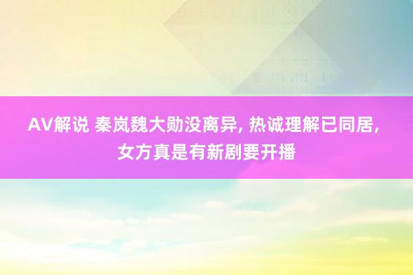 AV解说 秦岚魏大勋没离异， 热诚理解已同居， 女方真是有新剧要开播