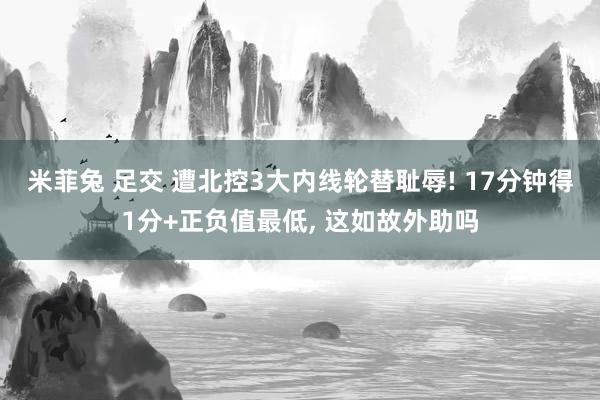 米菲兔 足交 遭北控3大内线轮替耻辱! 17分钟得1分+正负值最低， 这如故外助吗