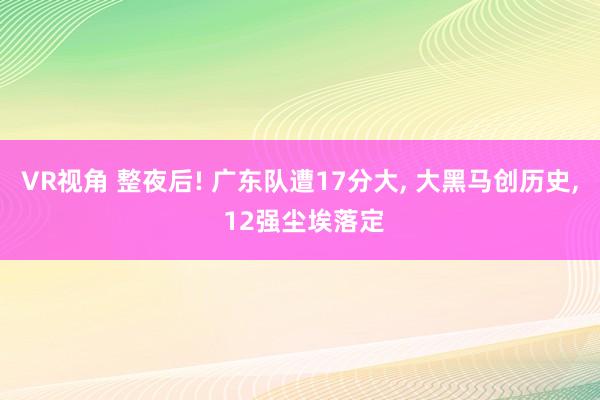 VR视角 整夜后! 广东队遭17分大， 大黑马创历史， 12强尘埃落定