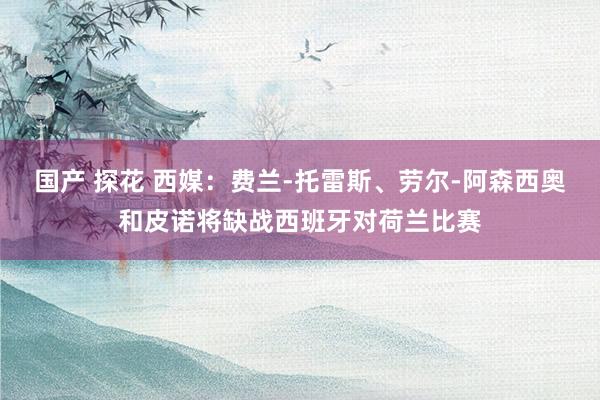 国产 探花 西媒：费兰-托雷斯、劳尔-阿森西奥和皮诺将缺战西班牙对荷兰比赛