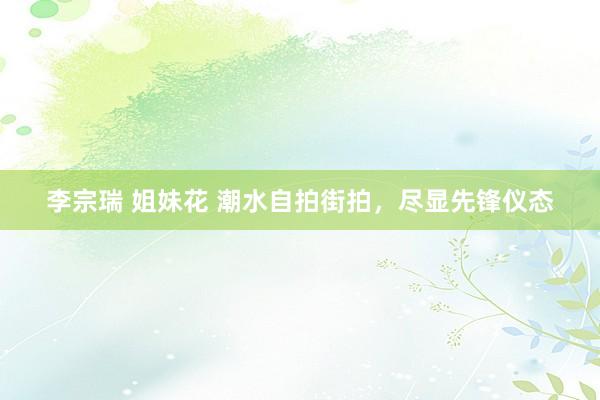 李宗瑞 姐妹花 潮水自拍街拍，尽显先锋仪态