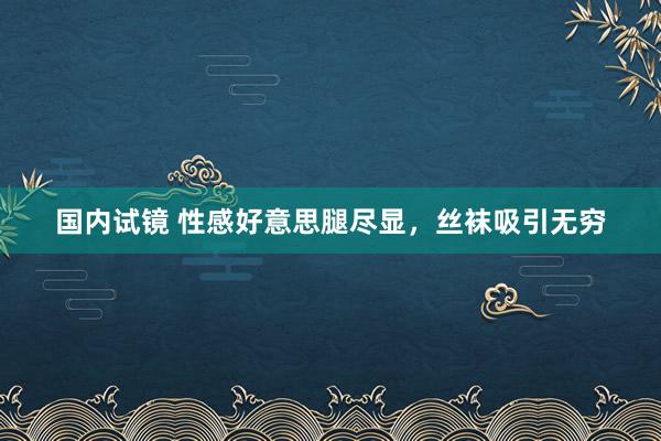 国内试镜 性感好意思腿尽显，丝袜吸引无穷