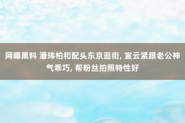 网曝黑料 潘玮柏和配头东京逛街， 宣云紧跟老公神气乖巧， 帮粉丝拍照特性好