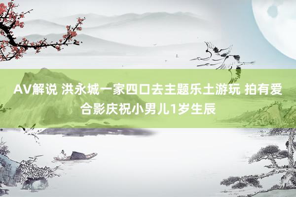 AV解说 洪永城一家四口去主题乐土游玩 拍有爱合影庆祝小男儿1岁生辰