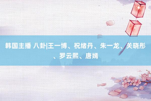 韩国主播 八卦|王一博、祝绪丹、朱一龙、关晓彤、罗云熙、唐嫣